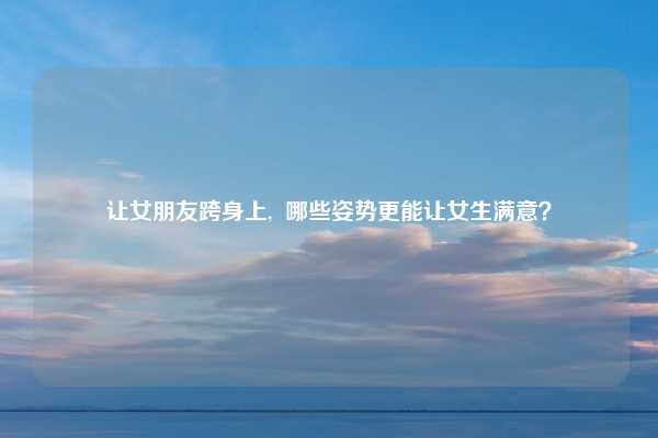 让女朋友跨身上, 哪些姿势更能让女生满意?