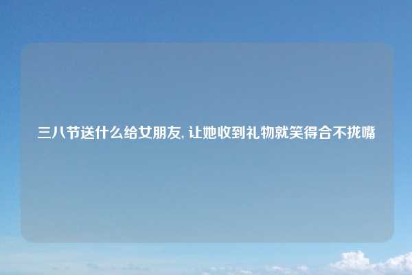 三八节送什么给女朋友, 让她收到礼物就笑得合不拢嘴