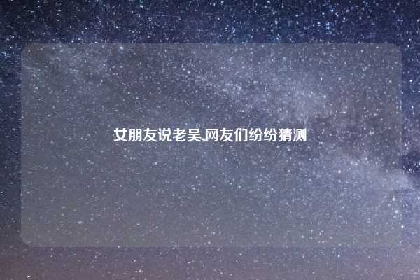 女朋友说老吴,网友们纷纷猜测