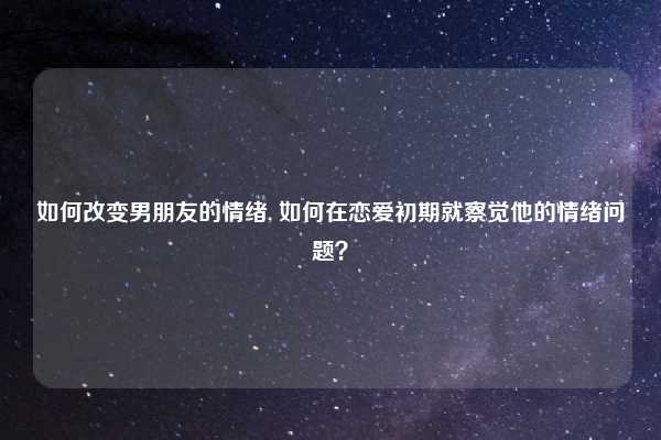 如何改变男朋友的情绪, 如何在恋爱初期就察觉他的情绪问题?