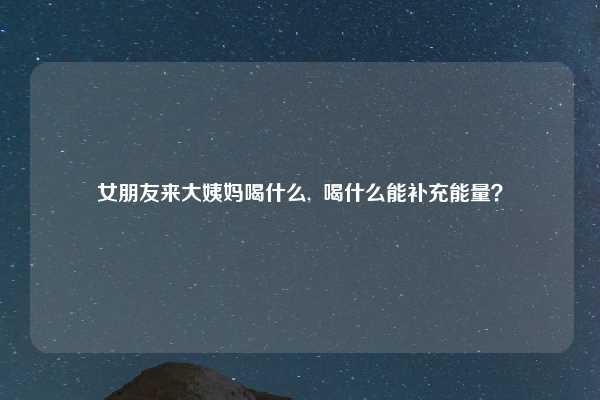 女朋友来大姨妈喝什么,  喝什么能补充能量？