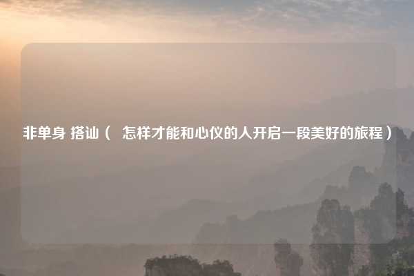 非单身 搭讪（  怎样才能和心仪的人开启一段美好的旅程）