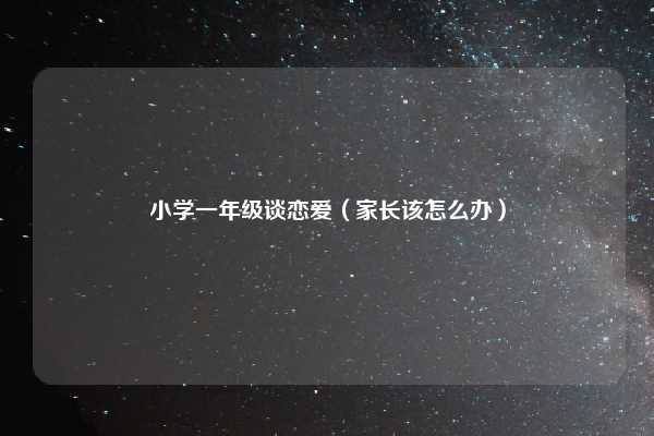 小学一年级谈恋爱(家长该怎么办)