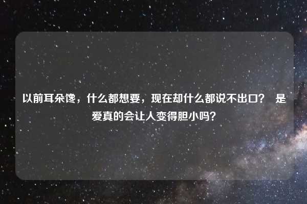 以前耳朵馋，什么都想要，现在却什么都说不出口？  是爱真的会让人变得胆小吗？