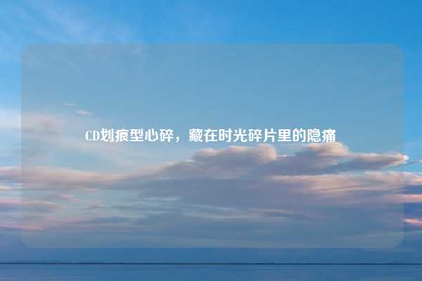 CD划痕型心碎，藏在时光碎片里的隐痛