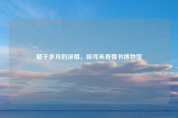 藏于岁月的深情，探寻未寄情书博物馆