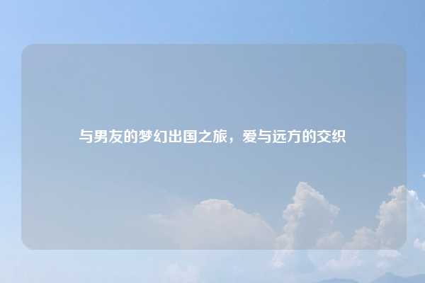 与男友的梦幻出国之旅，爱与远方的交织