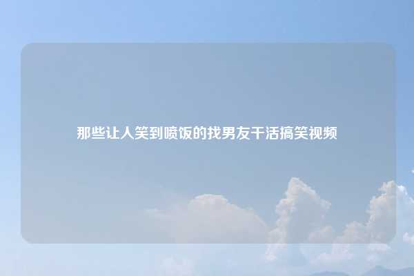 那些让人笑到喷饭的找男友干活搞笑视频