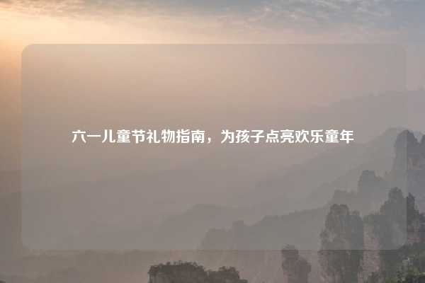 六一儿童节礼物指南，为孩子点亮欢乐童年