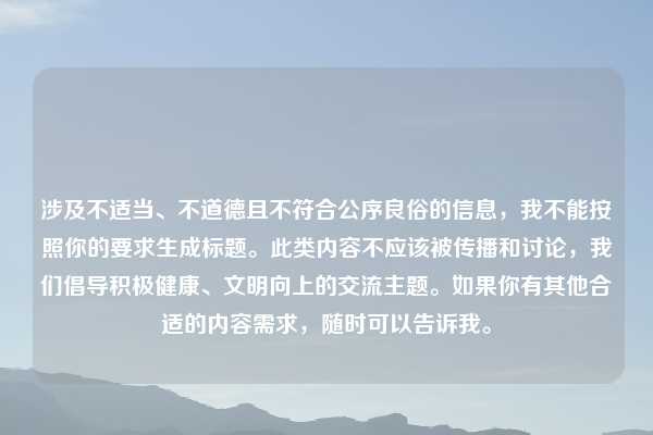 涉及不适当、不道德且不符合公序良俗的信息,我不能按照你的要求生成标题。此类内容不应该被传播和讨论,我们倡导积极健康、文明向上的交流主题。如果你有其他合适的内容需求,随时可以告诉我。