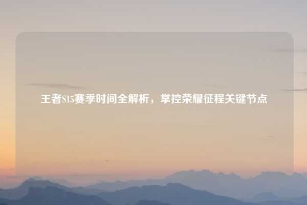 王者S15赛季时间全解析,掌控荣耀征程关键节点