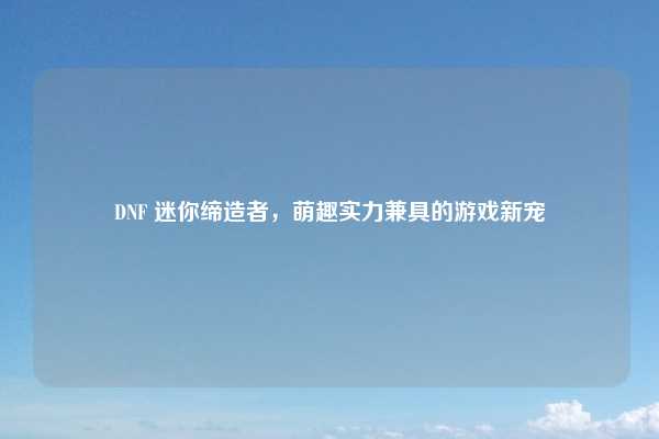 DNF 迷你缔造者,萌趣实力兼具的游戏新宠