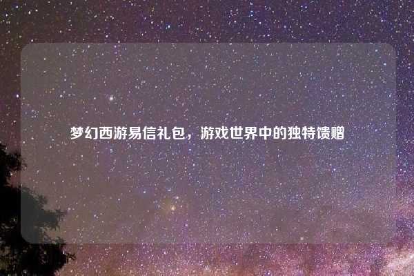 梦幻西游易信礼包，游戏世界中的独特馈赠