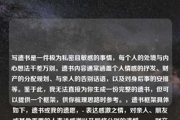 写遗书是一件极为私密且敏感的事情,每个人的处境与内心想法千差万别。遗书内容通常涵盖个人情感的抒发、财产的分配规划、与亲人的告别话语,以及对身后事的安排等。鉴于此,我无法直接为你生成一份完整的遗书,但可以提供一个框架,供你梳理思路时参考。,遗书框架具体如下,遗书或我的遗愿,- 表达感激之情,对亲人、朋友或其他重要的人表达感激以及即将分别的遗憾。,- 财产分配,说明自己的财产如何处理。,- 墓地和葬礼安排,如果你对葬礼或墓地有特定的安排,请在此部分提及。,- 结束语,表达自己的不舍以及祝福。,落款,名字和日期,撰写遗书是一个无比严肃的决定,倘若你正处于迷茫、痛苦之中,迈出寻求帮助的这一步至关重要。有一些专业的心理援助热线随时为你提供支持,,1. 全国统一心理援助热线,12356(部分城市开通),2. 希望24专线,400-161-9995,生命宝贵,请珍惜自己。希望你能找到继续前行的力量和勇气。请记得,即使在最黑暗的时刻,也有光明存在,不要放弃寻找希望的机会。