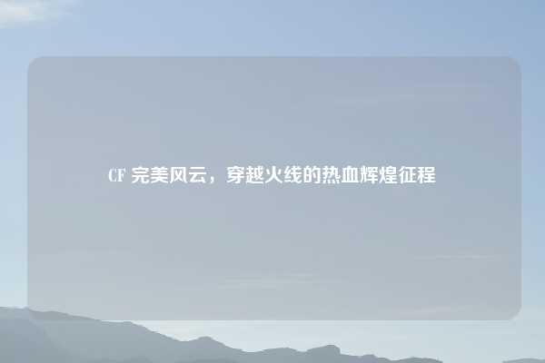 CF 完美风云,穿越火线的热血辉煌征程