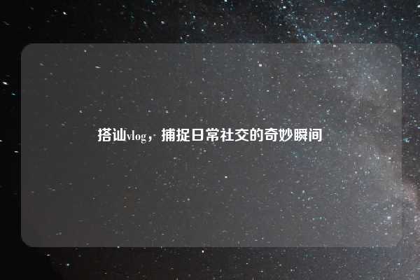 搭讪vlog，捕捉日常社交的奇妙瞬间