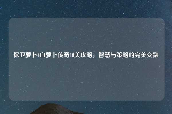 保卫萝卜4白萝卜传奇18关攻略,智慧与策略的完美交融