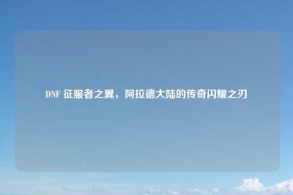 DNF 征服者之翼，阿拉德大陆的传奇闪耀之刃