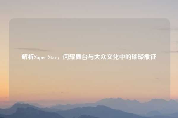解析Super Star，闪耀舞台与大众文化中的璀璨象征