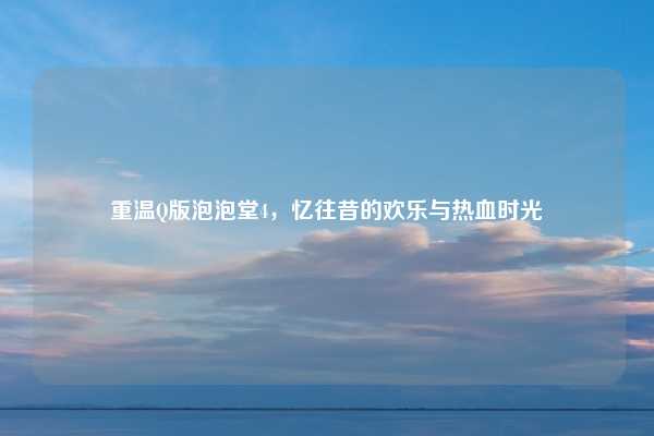 重温Q版泡泡堂4,忆往昔的欢乐与热血时光