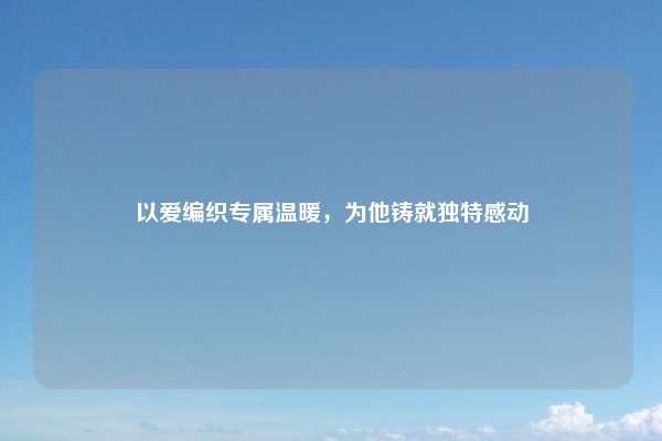 以爱编织专属温暖，为他铸就独特感动