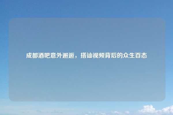 成都酒吧意外邂逅,搭讪视频背后的众生百态