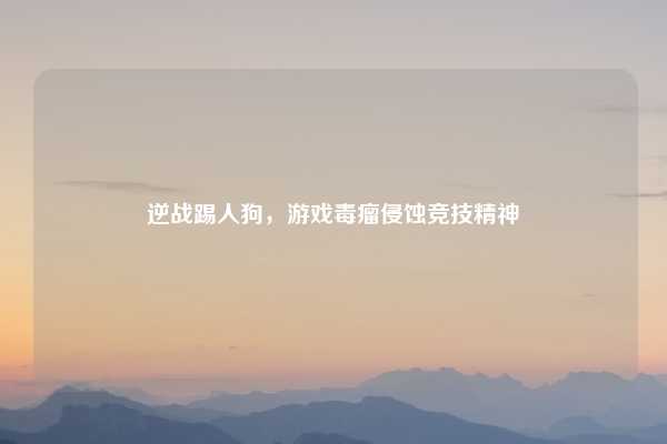 逆战踢人狗,游戏毒瘤侵蚀竞技精神