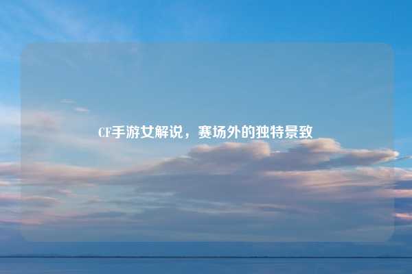 CF手游女解说,赛场外的独特景致