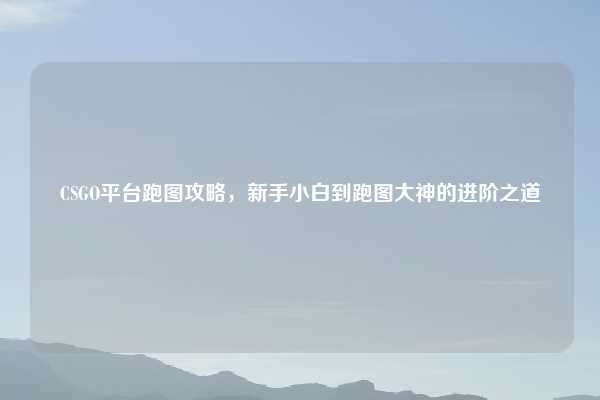 CSGO平台跑图攻略，新手小白到跑图大神的进阶之道