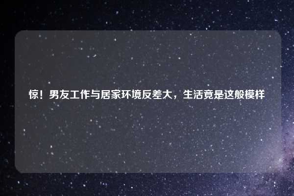 惊!男友工作与居家环境反差大,生活竟是这般模样