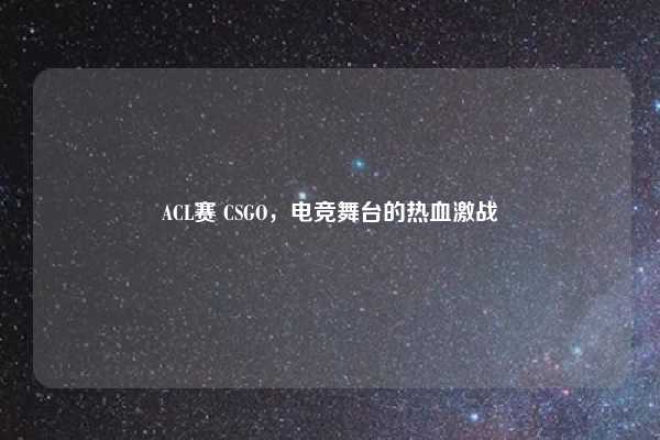 ACL赛 CSGO,电竞舞台的热血激战