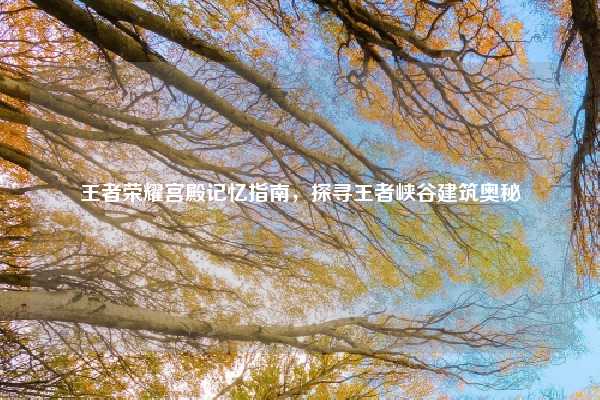 王者荣耀宫殿记忆指南,探寻王者峡谷建筑奥秘