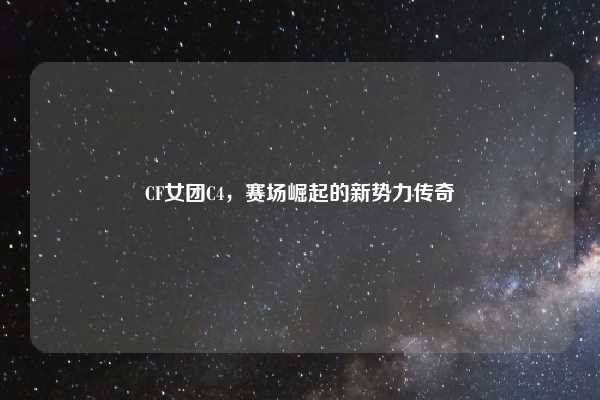 CF女团C4,赛场崛起的新势力传奇