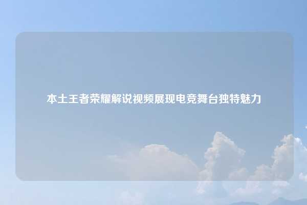 本土王者荣耀解说视频展现电竞舞台独特魅力
