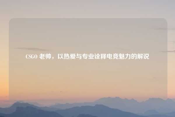 CSGO 老帅,以热爱与专业诠释电竞魅力的解说