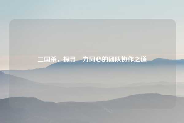 三国杀,探寻勠力同心的团队协作之道