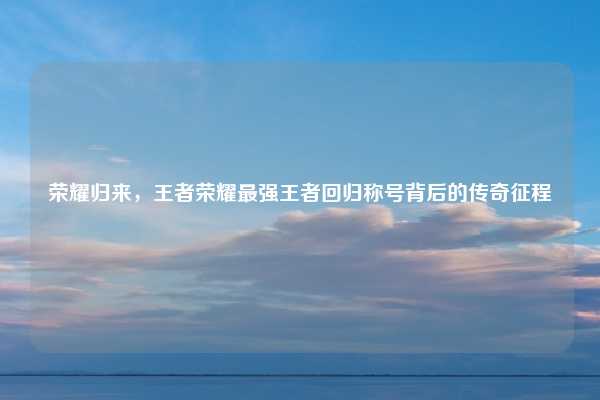 荣耀归来,王者荣耀最强王者回归称号背后的传奇征程