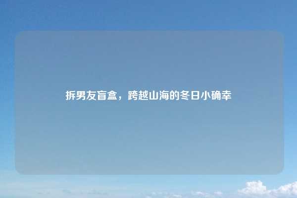 拆男友盲盒，跨越山海的冬日小确幸