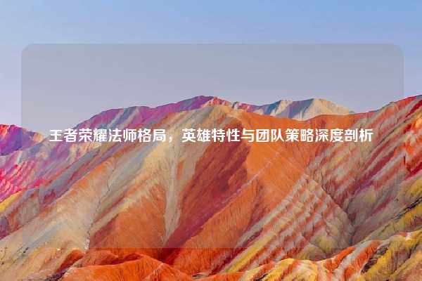 王者荣耀法师格局,英雄特性与团队策略深度剖析