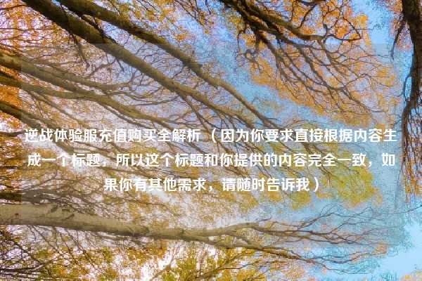 逆战体验服充值购买全解析 (因为你要求直接根据内容生成一个标题,所以这个标题和你提供的内容完全一致,如果你有其他需求,请随时告诉我)