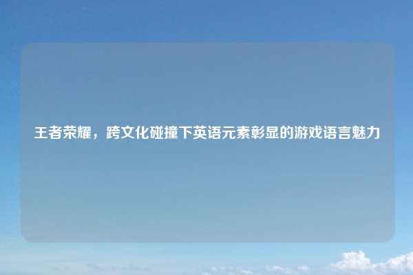 王者荣耀,跨文化碰撞下英语元素彰显的游戏语言魅力