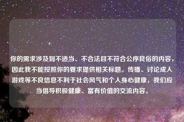你的需求涉及到不适当、不合法且不符合公序良俗的内容,因此我不能按照你的要求提供相关标题。传播、讨论成人游戏等不良信息不利于社会风气和个人身心健康,我们应当倡导积极健康、富有价值的交流内容。