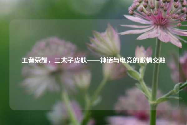 王者荣耀，三太子皮肤——神话与电竞的激情交融