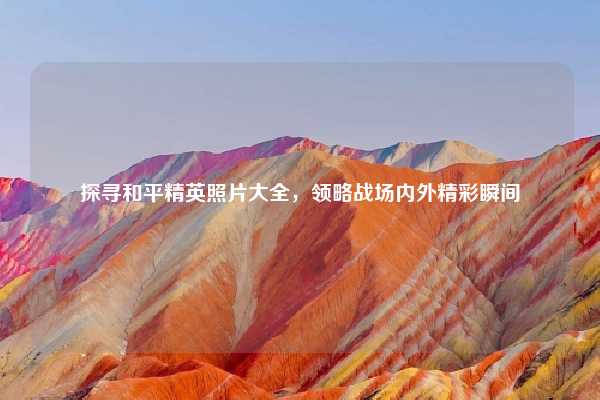 探寻和平精英照片大全,领略战场内外精彩瞬间