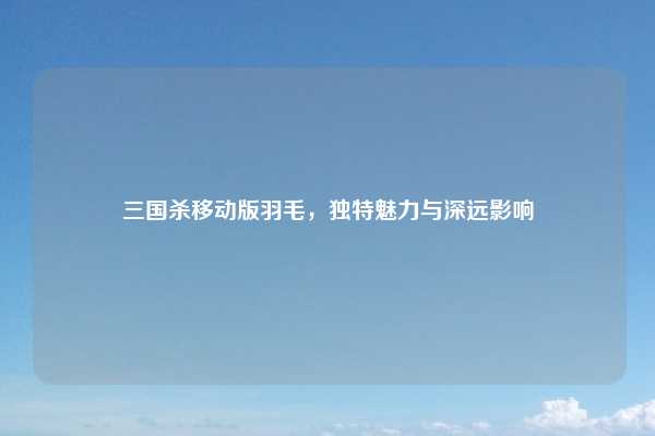 三国杀移动版羽毛，独特魅力与深远影响