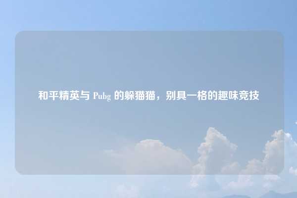 和平精英与 Pubg 的躲猫猫，别具一格的趣味竞技