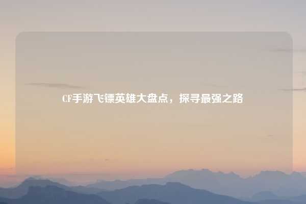 CF手游飞镖英雄大盘点，探寻最强之路