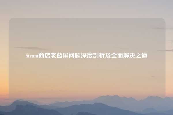 Steam商店老蓝屏问题深度剖析及全面解决之道