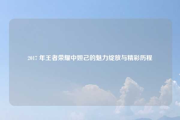 2017 年王者荣耀中妲己的魅力绽放与精彩历程