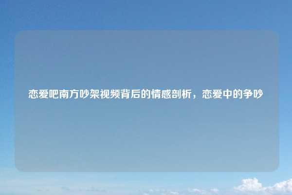 恋爱吧南方吵架视频背后的情感剖析，恋爱中的争吵
